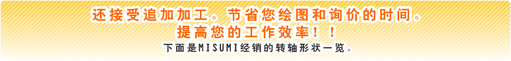 还接受追加加工。节省您绘图和询价的时间。提高您的工作效率！！ 下面是MISUMI经销的转轴形状一览。